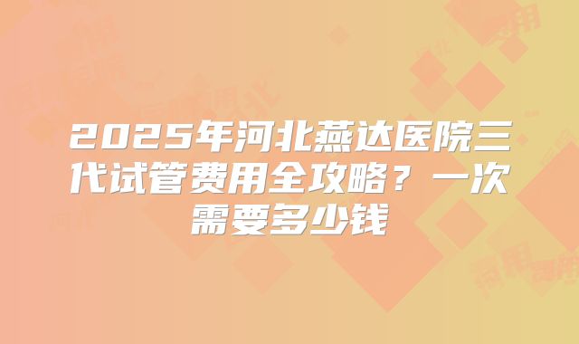 2025年河北燕达医院三代试管费用全攻略？一次需要多少钱