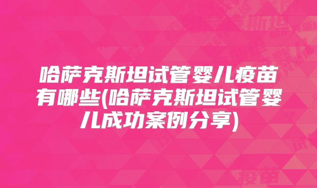 哈萨克斯坦试管婴儿疫苗有哪些(哈萨克斯坦试管婴儿成功案例分享)