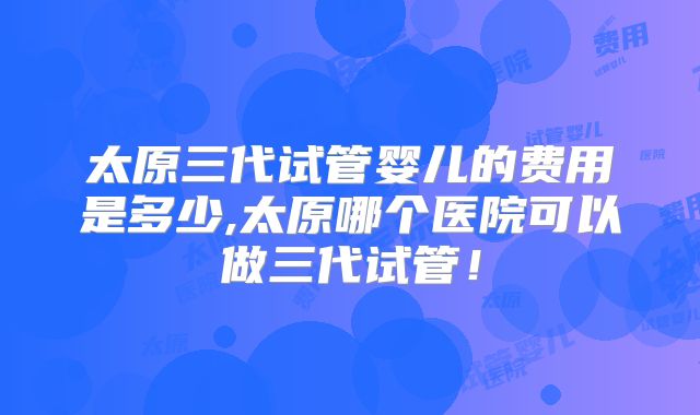 太原三代试管婴儿的费用是多少,太原哪个医院可以做三代试管！