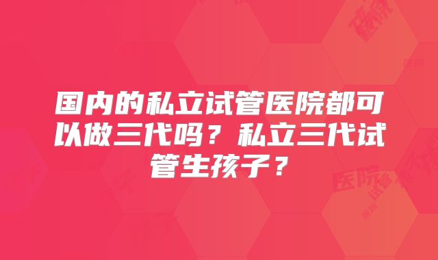 国内的私立试管医院都可以做三代吗?私立三代试管生孩子?