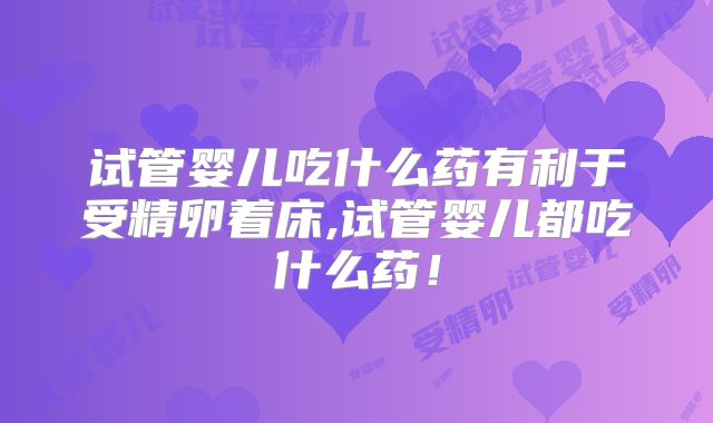 试管婴儿吃什么药有利于受精卵着床,试管婴儿都吃什么药!