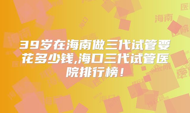 39岁在海南做三代试管要花多少钱,海口三代试管医院排行榜！