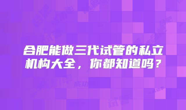 合肥能做三代试管的私立机构大全，你都知道吗？