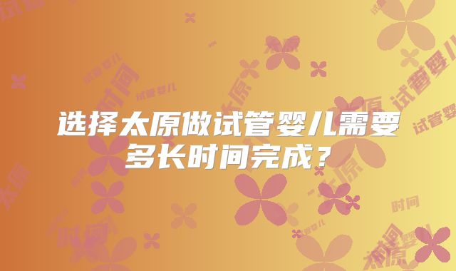 选择太原做试管婴儿需要多长时间完成？