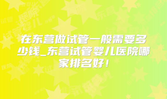 在东营做试管一般需要多少钱_东营试管婴儿医院哪家排名好！