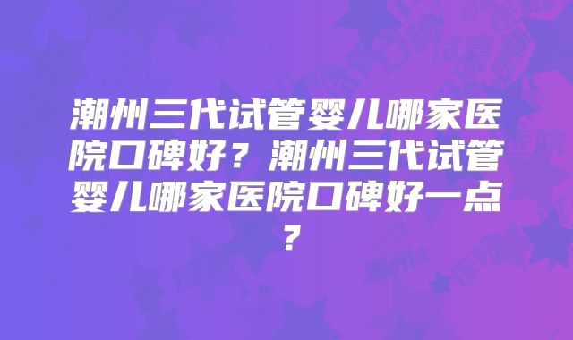 潮州三代试管婴儿哪家医院口碑好?潮州三代试管婴儿哪家医院口碑好一点?
