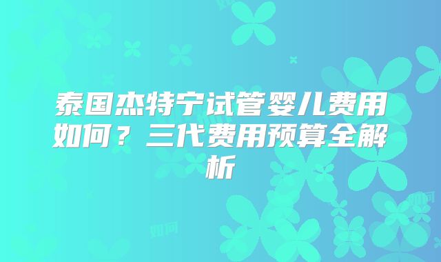 泰国杰特宁试管婴儿费用如何？三代费用预算全解析