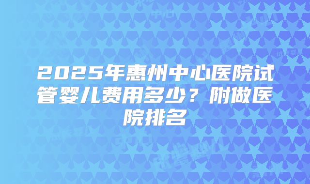 2025年惠州中心医院试管婴儿费用多少？附做医院排名