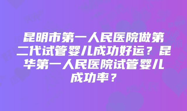 昆明市第一人民医院做第二代试管婴儿成功好运？昆华第一人民医院试管婴儿成功率？