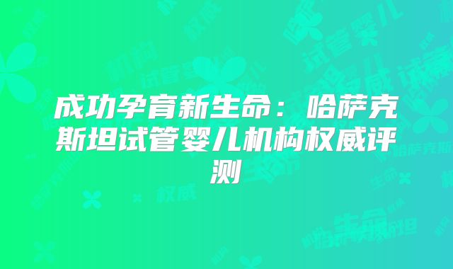 成功孕育新生命：哈萨克斯坦试管婴儿机构权威评测