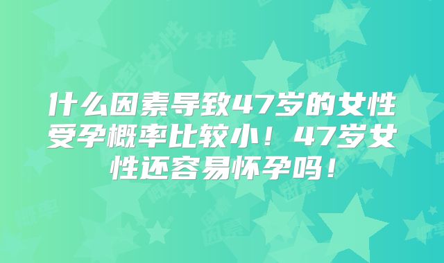 什么因素导致47岁的女性受孕概率比较小！47岁女性还容易怀孕吗！