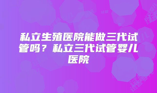 私立生殖医院能做三代试管吗？私立三代试管婴儿医院