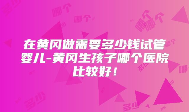 在黄冈做需要多少钱试管婴儿-黄冈生孩子哪个医院比较好！
