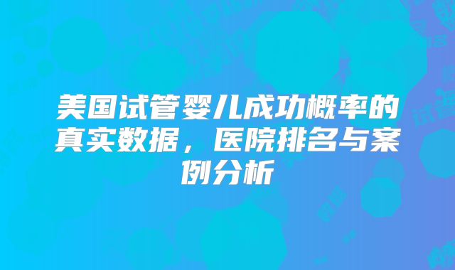 美国试管婴儿成功概率的真实数据,医院排名与案例分析