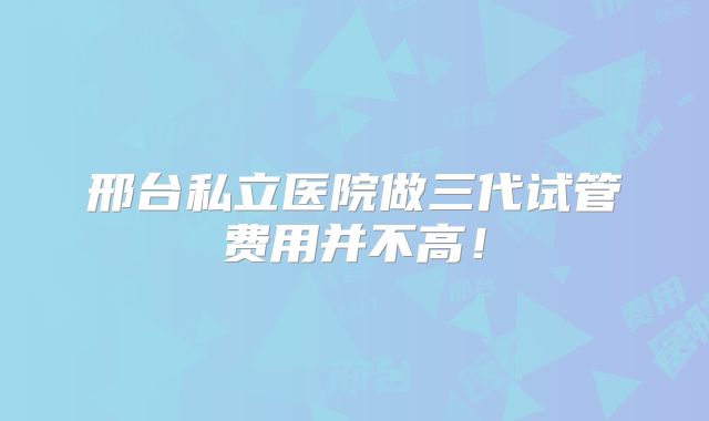 邢台私立医院做三代试管费用并不高！