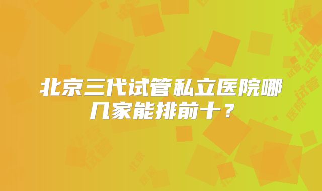 北京三代试管私立医院哪几家能排前十？