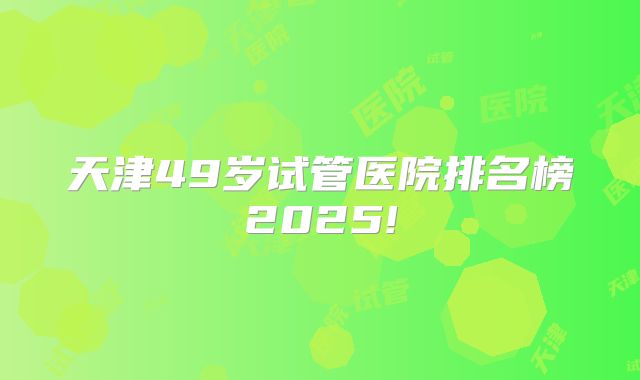 天津49岁试管医院排名榜2025!