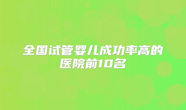 全国试管婴儿成功率高的医院前10名