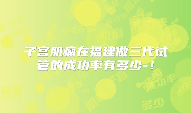子宫肌瘤在福建做三代试管的成功率有多少-！