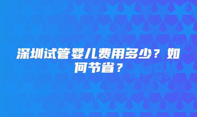 深圳试管婴儿费用多少?如何节省?