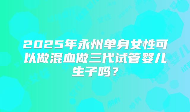 2025年永州单身女性可以做混血做三代试管婴儿生子吗？