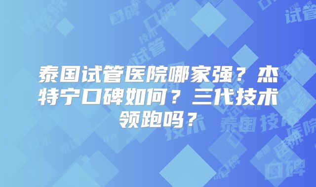 泰国试管医院哪家强？杰特宁口碑如何？三代技术领跑吗？