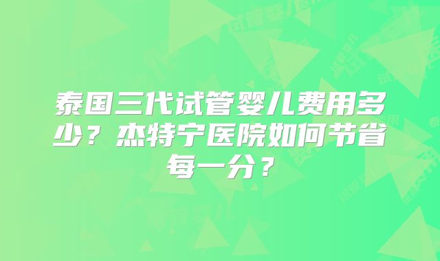 泰国三代试管婴儿费用多少？杰特宁医院如何节省每一分？