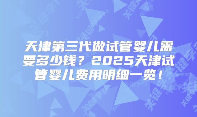 天津第三代做试管婴儿需要多少钱？2025天津试管婴儿费用明细一览！