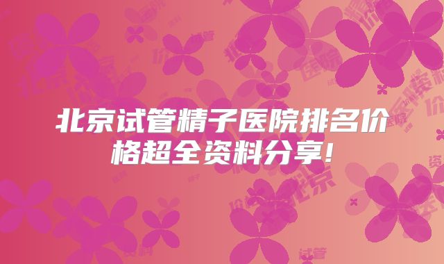 北京试管精子医院排名价格超全资料分享!
