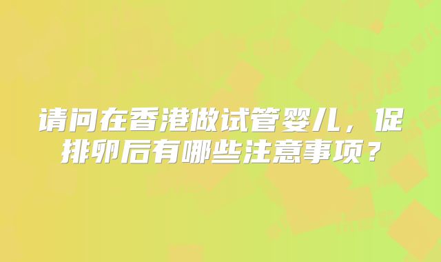 请问在香港做试管婴儿，促排卵后有哪些注意事项？