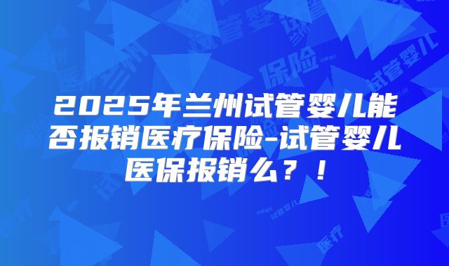 2025年兰州试管婴儿能否报销医疗保险-试管婴儿医保报销么？！