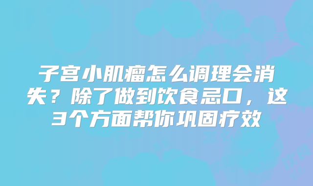 子宫小肌瘤怎么调理会消失？除了做到饮食忌口，这3个方面帮你巩固疗效