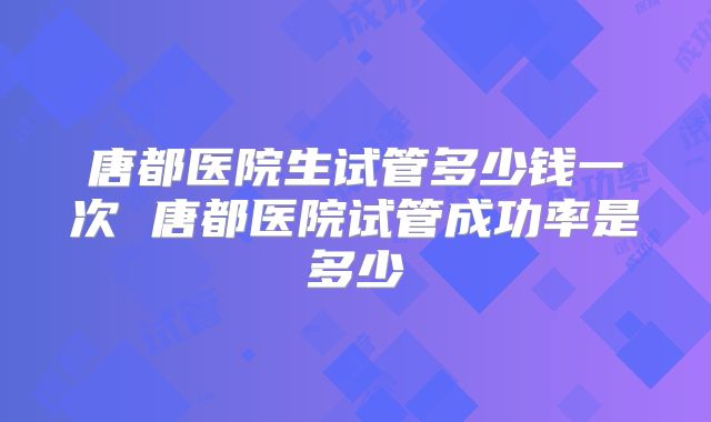 唐都医院生试管多少钱一次 唐都医院试管成功率是多少