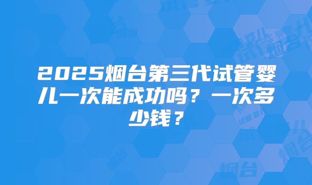 2025烟台第三代试管婴儿一次能成功吗?一次多少钱?