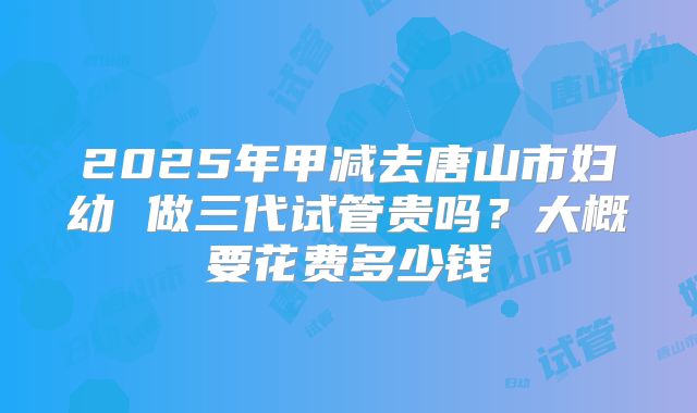 2025年甲减去唐山市妇幼 做三代试管贵吗？大概要花费多少钱
