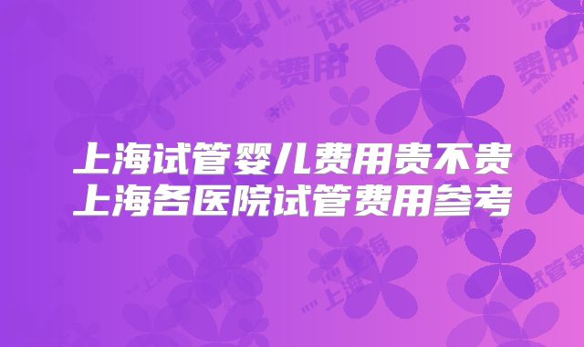 上海试管婴儿费用贵不贵上海各医院试管费用参考