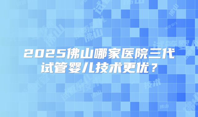 2025佛山哪家医院三代试管婴儿技术更优？