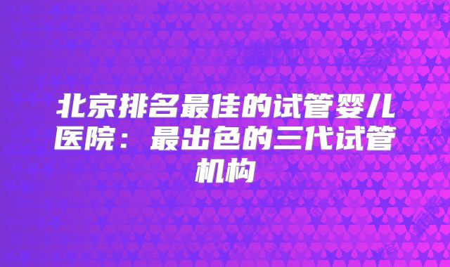 北京排名最佳的试管婴儿医院：最出色的三代试管机构
