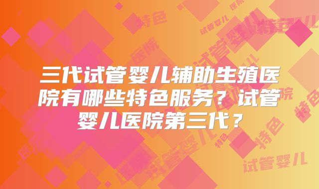 三代试管婴儿辅助生殖医院有哪些特色服务？试管婴儿医院第三代？