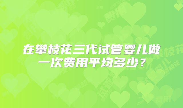 在攀枝花三代试管婴儿做一次费用平均多少？