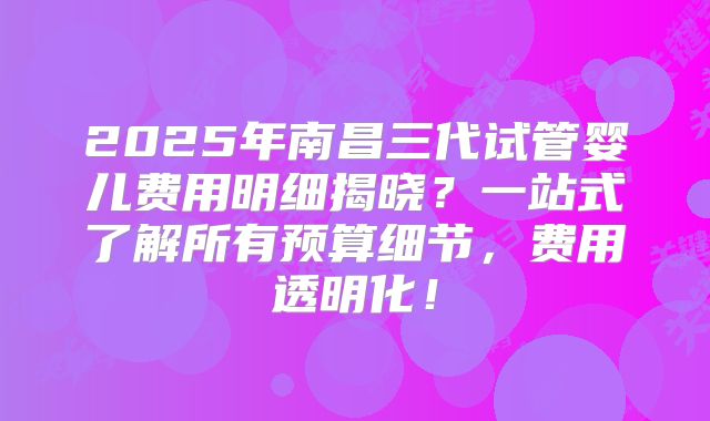 2025年南昌三代试管婴儿费用明细揭晓？一站式了解所有预算细节，费用透明化！