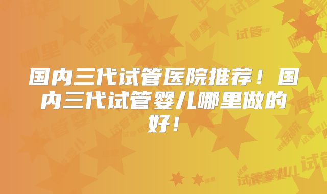 国内三代试管医院推荐！国内三代试管婴儿哪里做的好！