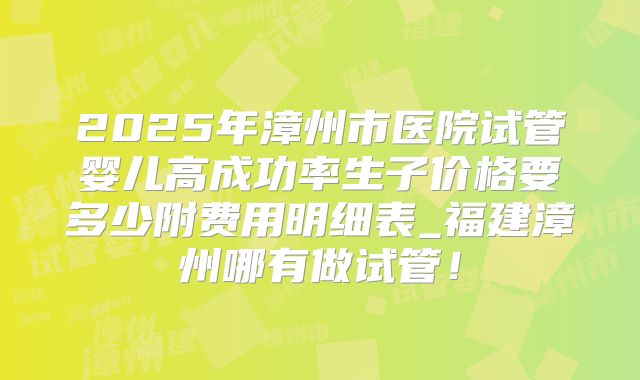 2025年漳州市医院试管婴儿高成功率生子价格要多少附费用明细表_福建漳州哪有做试管!
