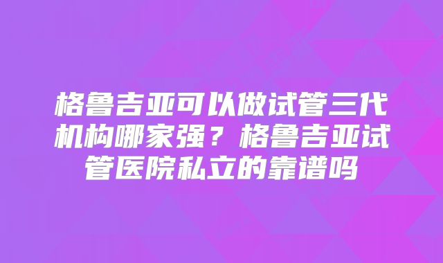 格鲁吉亚可以做试管三代机构哪家强？格鲁吉亚试管医院私立的靠谱吗