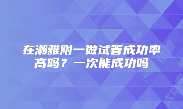 在湘雅附一做试管成功率高吗?一次能成功吗