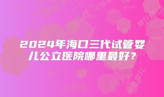 2024年海口三代试管婴儿公立医院哪里最好？
