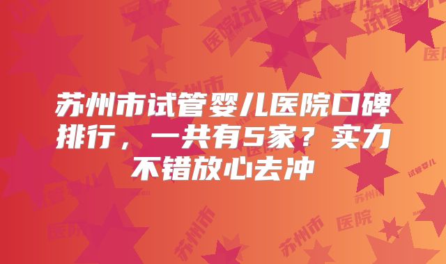 苏州市试管婴儿医院口碑排行，一共有5家？实力不错放心去冲