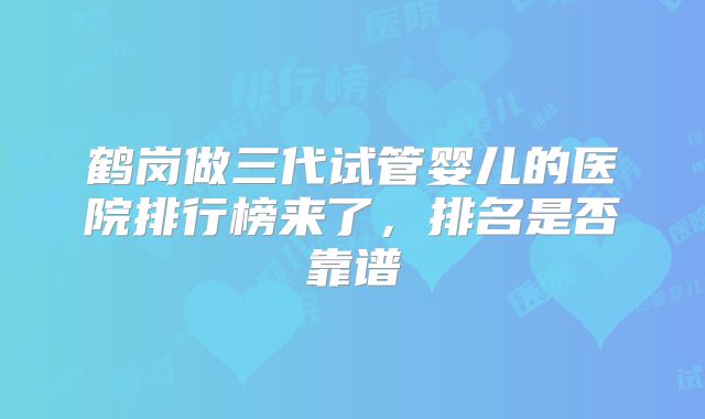 鹤岗做三代试管婴儿的医院排行榜来了，排名是否靠谱