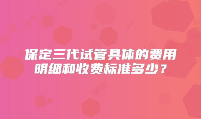 保定三代试管具体的费用明细和收费标准多少？