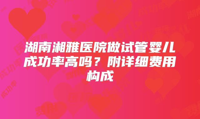 湖南湘雅医院做试管婴儿成功率高吗？附详细费用构成
